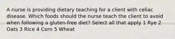 A nurse is providing dietary teaching for a client with celiac disease. Which foods should the nurse teach the client to avoid when following a gluten-free diet? Select all that apply 1 Rye 2 Oats 3 Rice 4 Corn 5 Wheat