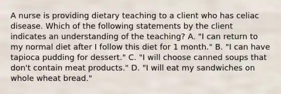 A nurse is providing dietary teaching to a client who has celiac disease. Which of the following statements by the client indicates an understanding of the teaching? A. "I can return to my normal diet after I follow this diet for 1 month." B. "I can have tapioca pudding for dessert." C. "I will choose canned soups that don't contain meat products." D. "I will eat my sandwiches on whole wheat bread."