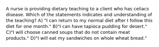 A nurse is providing dietary teaching to a client who has celiacs disease. Which of the statements indicates and understanding of the teaching? A) "I can return to my normal diet after I follow this diet for one month." B)"I can have tapioca pudding for desert." C)"I will choose canned soups that do not contain meat products." D)"I will eat my sandwiches on whole wheat bread."