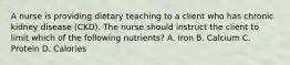 A nurse is providing dietary teaching to a client who has chronic kidney disease (CKD). The nurse should instruct the client to limit which of the following nutrients? A. Iron B. Calcium C. Protein D. Calories