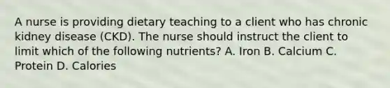 A nurse is providing dietary teaching to a client who has chronic kidney disease (CKD). The nurse should instruct the client to limit which of the following nutrients? A. Iron B. Calcium C. Protein D. Calories