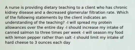 A nurse is providing dietary teaching to a client who has chronic kidney disease and a decreased glomerular filtration rate. Which of the following statements by the client indicates an understanding of the teaching? -I will spread my protein allowances over the entire day -I should increase my intake of canned salmon to three times per week -I will season my food with lemon pepper rather than salt -I should limit my intake of hard cheese to 3 ounces each day