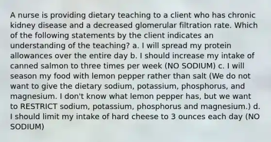 A nurse is providing dietary teaching to a client who has chronic kidney disease and a decreased glomerular filtration rate. Which of the following statements by the client indicates an understanding of the teaching? a. I will spread my protein allowances over the entire day b. I should increase my intake of canned salmon to three times per week (NO SODIUM) c. I will season my food with lemon pepper rather than salt (We do not want to give the dietary sodium, potassium, phosphorus, and magnesium. I don't know what lemon pepper has, but we want to RESTRICT sodium, potassium, phosphorus and magnesium.) d. I should limit my intake of hard cheese to 3 ounces each day (NO SODIUM)