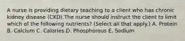 A nurse is providing dietary teaching to a client who has chronic kidney disease (CKD).The nurse should instruct the client to limit which of the following nutrients? (Select all that apply.) A. Protein B. Calcium C. Calories D. Phosphorous E. Sodium