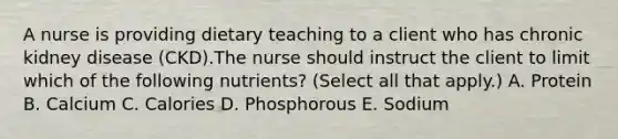 A nurse is providing dietary teaching to a client who has chronic kidney disease (CKD).The nurse should instruct the client to limit which of the following nutrients? (Select all that apply.) A. Protein B. Calcium C. Calories D. Phosphorous E. Sodium