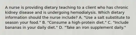 A nurse is providing dietary teaching to a client who has chronic kidney disease and is undergoing hemodialysis. Which dietary information should the nurse include? A. "Use a salt substitute to season your food." B. "Consume a high-protein diet." C. "Include bananas in your daily diet." D. "Take an iron supplement daily."