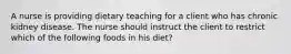 A nurse is providing dietary teaching for a client who has chronic kidney disease. The nurse should instruct the client to restrict which of the following foods in his diet?