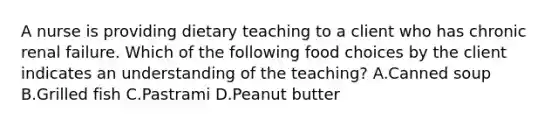 A nurse is providing dietary teaching to a client who has chronic renal failure. Which of the following food choices by the client indicates an understanding of the teaching? A.Canned soup B.Grilled fish C.Pastrami D.Peanut butter