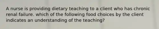 A nurse is providing dietary teaching to a client who has chronic renal failure. which of the following food choices by the client indicates an understanding of the teaching?