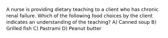 A nurse is providing dietary teaching to a client who has chronic renal failure. Which of the following food choices by the client indicates an understanding of the teaching? A) Canned soup B) Grilled fish C) Pastrami D) Peanut butter