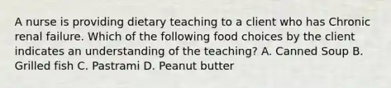 A nurse is providing dietary teaching to a client who has Chronic renal failure. Which of the following food choices by the client indicates an understanding of the teaching? A. Canned Soup B. Grilled fish C. Pastrami D. Peanut butter