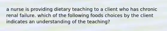 a nurse is providing dietary teaching to a client who has chronic renal failure. which of the following foods choices by the client indicates an understanding of the teaching?