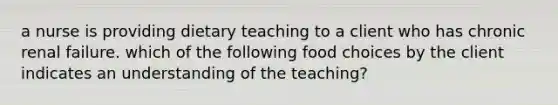 a nurse is providing dietary teaching to a client who has chronic renal failure. which of the following food choices by the client indicates an understanding of the teaching?