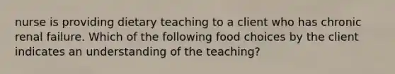 nurse is providing dietary teaching to a client who has chronic renal failure. Which of the following food choices by the client indicates an understanding of the teaching?