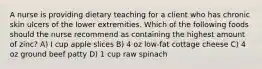 A nurse is providing dietary teaching for a client who has chronic skin ulcers of the lower extremities. Which of the following foods should the nurse recommend as containing the highest amount of zinc? A) I cup apple slices B) 4 oz low-fat cottage cheese C) 4 oz ground beef patty D) 1 cup raw spinach