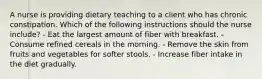 A nurse is providing dietary teaching to a client who has chronic constipation. Which of the following instructions should the nurse include? - Eat the largest amount of fiber with breakfast. - Consume refined cereals in the morning. - Remove the skin from fruits and vegetables for softer stools. - Increase fiber intake in the diet gradually.