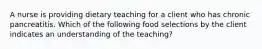 A nurse is providing dietary teaching for a client who has chronic pancreatitis. Which of the following food selections by the client indicates an understanding of the teaching?