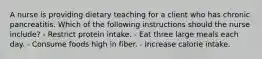 A nurse is providing dietary teaching for a client who has chronic pancreatitis. Which of the following instructions should the nurse include? - Restrict protein intake. - Eat three large meals each day. - Consume foods high in fiber. - Increase calorie intake.