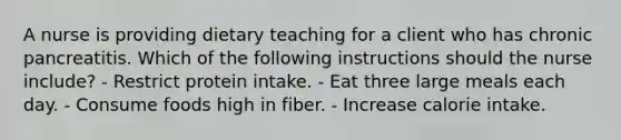 A nurse is providing dietary teaching for a client who has chronic pancreatitis. Which of the following instructions should the nurse include? - Restrict protein intake. - Eat three large meals each day. - Consume foods high in fiber. - Increase calorie intake.