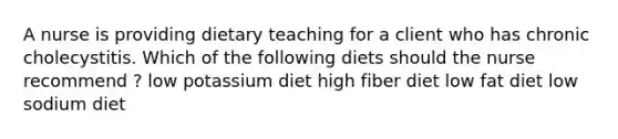 A nurse is providing dietary teaching for a client who has chronic cholecystitis. Which of the following diets should the nurse recommend ? low potassium diet high fiber diet low fat diet low sodium diet