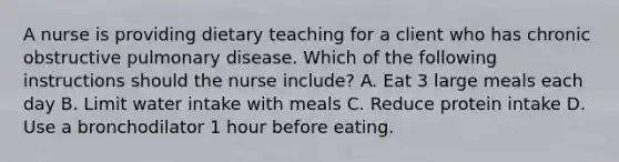 A nurse is providing dietary teaching for a client who has chronic obstructive pulmonary disease. Which of the following instructions should the nurse include? A. Eat 3 large meals each day B. Limit water intake with meals C. Reduce protein intake D. Use a bronchodilator 1 hour before eating.