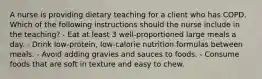 A nurse is providing dietary teaching for a client who has COPD. Which of the following instructions should the nurse include in the teaching? - Eat at least 3 well-proportioned large meals a day. - Drink low-protein, low-calorie nutrition formulas between meals. - Avoid adding gravies and sauces to foods. - Consume foods that are soft in texture and easy to chew.