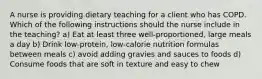 A nurse is providing dietary teaching for a client who has COPD. Which of the following instructions should the nurse include in the teaching? a) Eat at least three well-proportioned, large meals a day b) Drink low-protein, low-calorie nutrition formulas between meals c) avoid adding gravies and sauces to foods d) Consume foods that are soft in texture and easy to chew