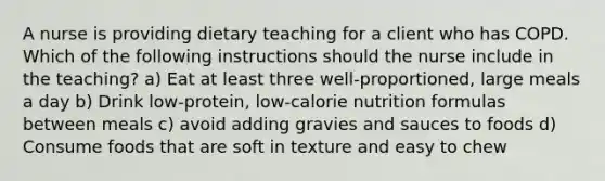 A nurse is providing dietary teaching for a client who has COPD. Which of the following instructions should the nurse include in the teaching? a) Eat at least three well-proportioned, large meals a day b) Drink low-protein, low-calorie nutrition formulas between meals c) avoid adding gravies and sauces to foods d) Consume foods that are soft in texture and easy to chew