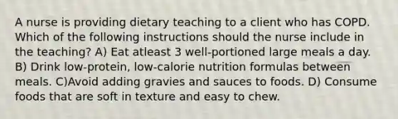 A nurse is providing dietary teaching to a client who has COPD. Which of the following instructions should the nurse include in the teaching? A) Eat atleast 3 well-portioned large meals a day. B) Drink low-protein, low-calorie nutrition formulas between meals. C)Avoid adding gravies and sauces to foods. D) Consume foods that are soft in texture and easy to chew.