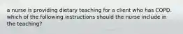 a nurse is providing dietary teaching for a client who has COPD. which of the following instructions should the nurse include in the teaching?