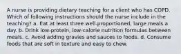 A nurse is providing dietary teaching for a client who has COPD. Which of following instructions should the nurse include in the teaching? a. Eat at least three well-proportioned, large meals a day. b. Drink low-protein, low-calorie nutrition formulas between meals. c. Avoid adding gravies and sauces to foods. d. Consume foods that are soft in texture and easy to chew.