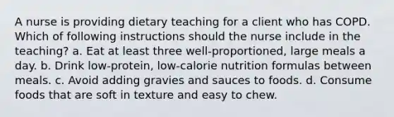 A nurse is providing dietary teaching for a client who has COPD. Which of following instructions should the nurse include in the teaching? a. Eat at least three well-proportioned, large meals a day. b. Drink low-protein, low-calorie nutrition formulas between meals. c. Avoid adding gravies and sauces to foods. d. Consume foods that are soft in texture and easy to chew.