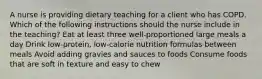 A nurse is providing dietary teaching for a client who has COPD. Which of the following instructions should the nurse include in the teaching? Eat at least three well-proportioned large meals a day Drink low-protein, low-calorie nutrition formulas between meals Avoid adding gravies and sauces to foods Consume foods that are soft in texture and easy to chew