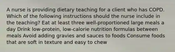 A nurse is providing dietary teaching for a client who has COPD. Which of the following instructions should the nurse include in the teaching? Eat at least three well-proportioned large meals a day Drink low-protein, low-calorie nutrition formulas between meals Avoid adding gravies and sauces to foods Consume foods that are soft in texture and easy to chew