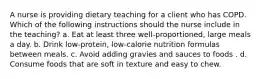 A nurse is providing dietary teaching for a client who has COPD. Which of the following instructions should the nurse include in the teaching? a. Eat at least three well-proportioned, large meals a day. b. Drink low-protein, low-calorie nutrition formulas between meals. c. Avoid adding gravies and sauces to foods . d. Consume foods that are soft in texture and easy to chew.