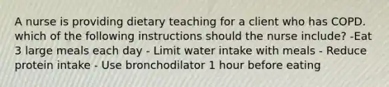 A nurse is providing dietary teaching for a client who has COPD. which of the following instructions should the nurse include? -Eat 3 large meals each day - Limit water intake with meals - Reduce protein intake - Use bronchodilator 1 hour before eating