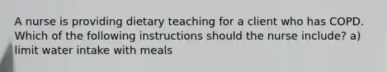 A nurse is providing dietary teaching for a client who has COPD. Which of the following instructions should the nurse include? a) limit water intake with meals