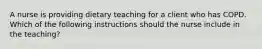 A nurse is providing dietary teaching for a client who has COPD. Which of the following instructions should the nurse include in the teaching?