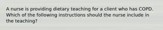 A nurse is providing dietary teaching for a client who has COPD. Which of the following instructions should the nurse include in the teaching?