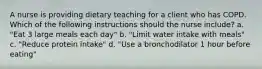 A nurse is providing dietary teaching for a client who has COPD. Which of the following instructions should the nurse include? a. "Eat 3 large meals each day" b. "Limit water intake with meals" c. "Reduce protein intake" d. "Use a bronchodilator 1 hour before eating"