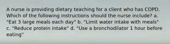 A nurse is providing dietary teaching for a client who has COPD. Which of the following instructions should the nurse include? a. "Eat 3 large meals each day" b. "Limit water intake with meals" c. "Reduce protein intake" d. "Use a bronchodilator 1 hour before eating"