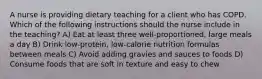 A nurse is providing dietary teaching for a client who has COPD. Which of the following instructions should the nurse include in the teaching? A) Eat at least three well-proportioned, large meals a day B) Drink low-protein, low-calorie nutrition formulas between meals C) Avoid adding gravies and sauces to foods D) Consume foods that are soft in texture and easy to chew