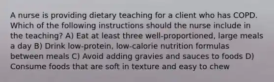 A nurse is providing dietary teaching for a client who has COPD. Which of the following instructions should the nurse include in the teaching? A) Eat at least three well-proportioned, large meals a day B) Drink low-protein, low-calorie nutrition formulas between meals C) Avoid adding gravies and sauces to foods D) Consume foods that are soft in texture and easy to chew