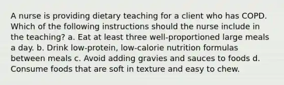 A nurse is providing dietary teaching for a client who has COPD. Which of the following instructions should the nurse include in the teaching? a. Eat at least three well-proportioned large meals a day. b. Drink low-protein, low-calorie nutrition formulas between meals c. Avoid adding gravies and sauces to foods d. Consume foods that are soft in texture and easy to chew.