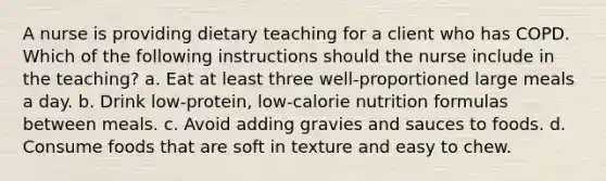 A nurse is providing dietary teaching for a client who has COPD. Which of the following instructions should the nurse include in the teaching? a. Eat at least three well-proportioned large meals a day. b. Drink low-protein, low-calorie nutrition formulas between meals. c. Avoid adding gravies and sauces to foods. d. Consume foods that are soft in texture and easy to chew.