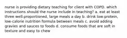 nurse is providing dietary teaching for client with COPD. which instructions should the nurse include in teaching? a. eat at least three well-proportioned, large meals a day b. drink low-protein, low-calorie nutrition formula between meals c. avoid adding gravies and sauces to foods d. consume foods that are soft in texture and easy to chew