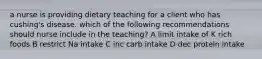 a nurse is providing dietary teaching for a client who has cushing's disease. which of the following recommendations should nurse include in the teaching? A limit intake of K rich foods B restrict Na intake C inc carb intake D dec protein intake