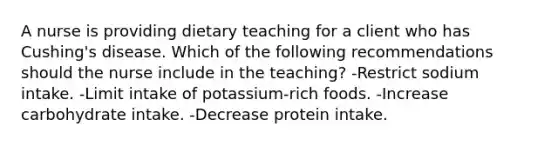 A nurse is providing dietary teaching for a client who has Cushing's disease. Which of the following recommendations should the nurse include in the teaching? -Restrict sodium intake. -Limit intake of potassium-rich foods. -Increase carbohydrate intake. -Decrease protein intake.