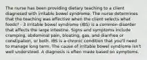 The nurse has been providing dietary teaching to a client diagnosed with irritable bowel syndrome. The nurse determines that the teaching was effective when the client selects what foods? - 3 Irritable bowel syndrome (IBS) is a common disorder that affects the large intestine. Signs and symptoms include cramping, abdominal pain, bloating, gas, and diarrhea or constipation, or both. IBS is a chronic condition that you'll need to manage long term. The cause of irritable bowel syndrome isn't well understood. A diagnosis is often made based on symptoms.