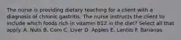 The nurse is providing dietary teaching for a client with a diagnosis of chronic gastritis. The nurse instructs the client to include which foods rich in vitamin B12 in the diet? Select all that apply. A. Nuts B. Corn C. Liver D. Apples E. Lentils F. Bananas